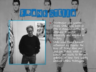 FRANK STELLA
§  Printmaker and painter
Frank Stella was born in
1936 in Massachusetts. He
attended Princeton
University and majored in
history.
§  Stella soon found himself
influenced by figures the
likes of Franz Kline and
Jackson Pollock while in
school, and visits to the art
galleries of New York subtly
shaped Stella’s techniques.
 