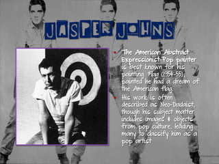 JASPER JOHNS
§  The American Abstract
Expressionist-Pop painter
is best known for his
painting Flag (1954-55),
painted he had a dream of
the American flag.
§  His work is often
described as Neo-Dadaist,
though his subject matter
includes images & objects
from pop culture, leading
many to classify him as a
pop artist
 