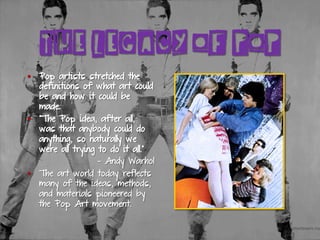 THE LEGACY OF POP
§  Pop artists stretched the
definitions of what art could
be and how it could be
made.
§  “The Pop idea, after all,
was that anybody could do
anything, so naturally we
were all trying to do it all.”
- Andy Warhol
§  The art world today reflects
many of the ideas, methods,
and materials pioneered by
the Pop Art movement.
 