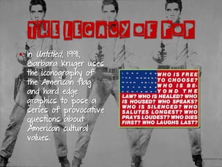 §  In Untitled, 1991,
Barbara Kruger uses
the iconography of
the American flag
and hard edge
graphics to pose a
series of provocative
questions about
American cultural
values.
THE LEGACY OF POP
 