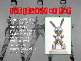 THE LEGACY OF POP
§  With Rabbit, 1986,
artist Jeff Koons
cast a mass-
produced inflatable
Easter bunny in
highly polished
stainless steel.
§  The sculpture
became iconic of art
in the 1980’s.
 