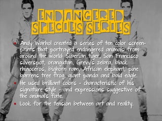 ENDANGERED
SPECIES SERIES
§  Andy Warhol created a series of ten color screen-
prints that portrayed endangered animals from
around the world: Siberian tiger, San Francisco
silverspot, orangutan, Grevy's zebra, black
rhinoceros, bighorn ram, African elephant, pine
barrens tree frog, giant panda and bald eagle.
§  He used brilliant colors - characteristic of his
signature style - and expressions suggestive of
the animal's fate.
§  Look for the tension between art and reality.
 