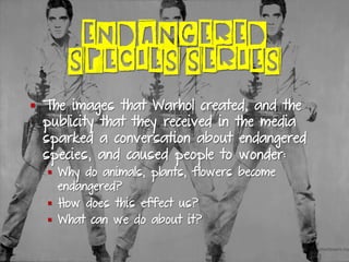 ENDANGERED
SPECIES SERIES
§  The images that Warhol created, and the
publicity that they received in the media
sparked a conversation about endangered
species, and caused people to wonder:
§  Why do animals, plants, flowers become
endangered?
§  How does this effect us?
§  What can we do about it?
 