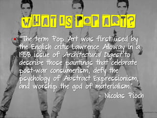 WHAT IS POP ART?
§  “The term Pop Art was first used by
the English critic Lawrence Alloway in a
1958 issue of Architectural Digest to
describe those paintings that celebrate
post-war consumerism, defy the
psychology of Abstract Expressionism,
and worship the god of materialism.”
- Nicolas Pioch
 