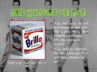 THE NATURE OF POP
§  Pop Art was an art
movement in the late
1950’s and 1960’s that
reflected everyday
life and common
objects.
§  Pop artists blurred
the line between fine
art and commercial
art.Brillo Soap Pads Box, 1964, ©
AWF
 