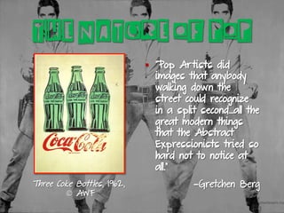 Three Coke Bottles, 1962,
© AWF
§  “Pop Artists did
images that anybody
walking down the
street could recognize
in a split second…all the
great modern things
that the Abstract
Expressionists tried so
hard not to notice at
all.”
—Gretchen Berg
THE NATURE OF POP
 