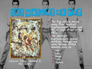 THE NATURE OF POP
§  The Pop artists moved
away from Abstract
Expressionism, which was
the “in” style of art in the
1950’s.
§  The Abstract
Expressionists evoked
emotions, feelings and
ideas through formal
elements such as:
§  Line
§  Color
§  Shape
§  Form
§  Texture
Jackson Pollock, Number 4,
1950 ©ARS
 
