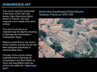 Aerial view (southeast) of Saint-Sernin,
Toulouse, France ca 1070-1120
This church was first constructed
in the honor of the city’s first
bishop, Saint Saturninus (Saint
Sernin in French), who was
martyred in the middle of the third
century.
This church served as an
important stop for pilgrims traveling
to Santiago de Compostela in
northwestern Spain.
Pilgrims would flock to this church
by the masses, and the church had
been designed specifically to
accommodate them.
The plan of this church closely
resembles that of Santiago de
Compostela’s and Saint Martin at
Tours and exemplifies what has
come to be called the “pilgrimage
type”.
ROMANESQUE ART
 