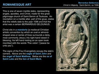 Bernardus Geldunius,
Christ in Majesty, Saint-Sernin, ca 1096.
This is one of seven marble slabs, representing
angels, apostles, and Christ, made for the great
pilgrimage church of Saint-Sernin at Toulouse. An
inscription on a marble altar, part of the goup, states
that the reliefs date to the year 1096 and that the
artist was a certain BERNARDUS GELDUNIUS.
Christ sits in a mandorla (a medieval Christian
artistic convention by which an oval or almond-
shaped area or series of lines surrounds a deity,
most commonly Jesus.) his right hand raised in
blessing, his left hand resting on an open book
inscribed with the words “Pax vobis” (”peace be
unto you”).
The signs of the Four Evangelists occupy the slab’s
corners. Above are the eagle of Saint John and
the angel of Saint Matthew. Below are the ox of
Saint Luke and the lion of Saint Mark.
ROMANESQUE ART
 