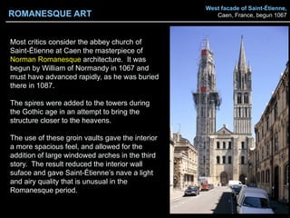 West facade of Saint-Étienne,
Caen, France, begun 1067
Most critics consider the abbey church of
Saint-Étienne at Caen the masterpiece of
Norman Romanesque architecture. It was
begun by William of Normandy in 1067 and
must have advanced rapidly, as he was buried
there in 1087.
The spires were added to the towers during
the Gothic age in an attempt to bring the
structure closer to the heavens.
The use of these groin vaults gave the interior
a more spacious feel, and allowed for the
addition of large windowed arches in the third
story. The result reduced the interior wall
suface and gave Saint-Étienne’s nave a light
and airy quality that is unusual in the
Romanesque period.
ROMANESQUE ART
 