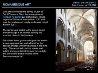Interior of Saint-Étienne,
Caen, France, ca 1115-1120
Most critics consider the abbey church of
Saint-Étienne at Caen the masterpiece of
Norman Romanesque architecture. It was
begun by William of Normandy in 1067 and
must have advanced rapidly, as he was buried
there in 1087.
The spires were added to the towers during
the Gothic age in an attempt to bring the
structure closer to the heavens.
The use of these groin vaults gave the interior
a more spacious feel, and allowed for the
addition of large windowed arches in the third
story. The result reduced the interior wall
suface and gave Saint-Étienne’s nave a light
and airy quality that is unusual in the
Romanesque period.
ROMANESQUE ART
 