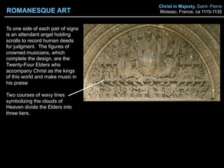 Christ in Majesty, Saint- Pierre
Moissac, France, ca 1115-1135
To one side of each pair of signs
is an attendant angel holding
scrolls to record human deeds
for judgment. The figures of
crowned musicians, which
complete the design, are the
Twenty-Four Elders who
accompany Christ as the kings
of this world and make music in
his praise
Two courses of wavy lines
symbolizing the clouds of
Heaven divide the Elders into
three tiers.
ROMANESQUE ART
 