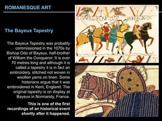 The Bayeux Tapestry
The Bayeux Tapestry was probably
commissioned in the 1070s by
Bishop Odo of Bayeux, half-brother
of William the Conqueror. It is over
70 metres long and although it is
called a tapestry it is in fact an
embroidery, stitched not woven in
woollen yarns on linen. Some
historians argue that it was
embroidered in Kent, England. The
original tapestry is on display at
Bayeux in Normandy, France.
This is one of the first
recordings of an historical event
shortly after it happened.
ROMANESQUE ART
 