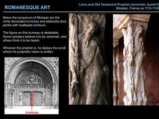 Lions and Old Testament Prophet (Jeremiah, Isaiah?)
Moissac, France ca 1115-1130
Below the tympanum of Moissac are the
richly decorated trumeau and elaborate door
jambs with scalloped contours.
The figure on this trumeau is debatable.
Some scholars believe it to be Jeremiah, and
others think it to be Isaiah.
Whoever the prophet is, he diplays the scroll
where his prophetic vision is written
ROMANESQUE ART
 