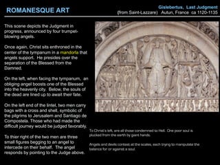 Gislebertus, Last Judgment
(from Saint-Lazzare) Autun, France ca 1120-1135
This scene depicts the Judgment in
progress, announced by four trumpet-
blowing angels.
Once again, Christ sits enthroned in the
center of the tympanum in a mandorla that
angels support. He presides over the
separation of the Blessed from the
Damned.
On the left, when facing the tympanum, an
obliging angel boosts one of the Blessed
into the heavenly city. Below, the souls of
the dead are lined up to await their fate.
On the left end of the lintel, two men carry
bags with a cross and shell, symbolic of
the pilgrims to Jerusalem and Santiago de
Compostela. Those who had made the
difficult journey would be judged favorably.
To thier right of the two men are three
small figures begging to an angel to
intercede on their behalf. The angel
responds by pointing to the Judge above.
To Christ’s left, are all those condemned to Hell. One poor soul is
plucked from the earth by giant hands.
Angels and devils contest at the scales, each trying to manipulate the
balance for or against a soul.
ROMANESQUE ART
 