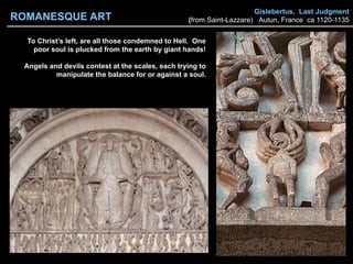 Gislebertus, Last Judgment
(from Saint-Lazzare) Autun, France ca 1120-1135
To Christ’s left, are all those condemned to Hell. One
poor soul is plucked from the earth by giant hands!
Angels and devils contest at the scales, each trying to
manipulate the balance for or against a soul.
ROMANESQUE ART
 