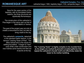 Cathedral Complex, Pisa, Italy
cathedral begun 1063, baptistry begun 1153, campanile begun 1174
Save for the upper portion of the
baptistry, with its remodeled Gothic
exterior, the three structures are
stylistically Romanesque.
The construction of this cathedral in
Pisa began in the same year as that of
Saint Mark’s in Venice.
The goal of the project was not only to
create a monument to God, but also to
bring credit to the city.
The cathedral’s campanile, detached
in the standard Italian fashion, is the
famous “Leaning Tower of Pisa”. The
tilted vertical axis is the result of a
settling foundation. It began to “lean”
even while under construction and
now inclines some twenty-one feet out
of plumb at the top.
The “Leaning Tower” is highly complex in its rounded form,
as its stages are marked by graceful arcaded galleries that
repeat the cathedral’s facade motif and effectively relate the
tower to its mother building.
ROMANESQUE ART
 