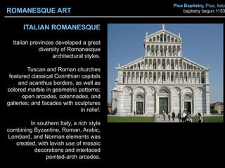 ITALIAN ROMANESQUE
Italian provinces developed a great
diversity of Romanesque
architectural styles.
Tuscan and Roman churches
featured classical Corinthian capitals
and acanthus borders, as well as
colored marble in geometric patterns;
open arcades, colonnades, and
galleries; and facades with sculptures
in relief.
In southern Italy, a rich style
combining Byzantine, Roman, Arabic,
Lombard, and Norman elements was
created, with lavish use of mosaic
decorations and interlaced
pointed-arch arcades.
ROMANESQUE ART
Pisa Baptistry, Pisa, Italy
baptistry begun 1153
 