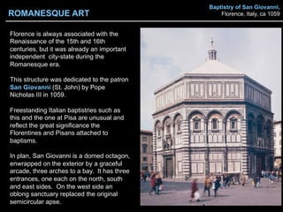 Baptistry of San Giovanni,
Florence, Italy, ca 1059
Florence is always associated with the
Renaissance of the 15th and 16th
centuries, but it was already an important
independent city-state during the
Romanesque era.
This structure was dedicated to the patron
San Giovanni (St. John) by Pope
Nicholas III in 1059.
Freestanding Italian baptistries such as
this and the one at Pisa are unusual and
reflect the great significance the
Florentines and Pisans attached to
baptisms.
In plan, San Giovanni is a domed octagon,
enwrapped on the exterior by a graceful
arcade, three arches to a bay. It has three
entrances, one each on the north, south
and east sides. On the west side an
oblong sanctuary replaced the original
semicircular apse.
ROMANESQUE ART
 