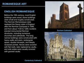 ENGLISH ROMANESQUE
Before the 10th century, most English
buildings were wood; stone buildings
were small and roughly constructed.
The Norman Romanesque style
replaced the Saxon style in England
after the Norman Conquest in 1066,
and from about 1120 to 1200, builders
erected monumental Norman
structures, including numerous
churches and cathedrals. The long,
narrow buildings were constructed with
heavy walls and piers, rectangular
apses, double transepts, and deeply
recessed portals. Naves were covered
with flat roofs, later replaced by vaults,
and side aisles were usually covered
with groined vaults.
Durham Cathedral
Canterbury Cathedral
ROMANESQUE ART
 