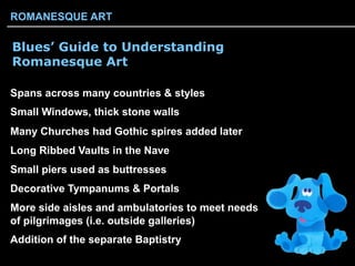 Blues’ Guide to Understanding
Romanesque Art
Spans across many countries & styles
Small Windows, thick stone walls
Many Churches had Gothic spires added later
Long Ribbed Vaults in the Nave
Small piers used as buttresses
Decorative Tympanums & Portals
More side aisles and ambulatories to meet needs
of pilgrimages (i.e. outside galleries)
Addition of the separate Baptistry
ROMANESQUE ART
 