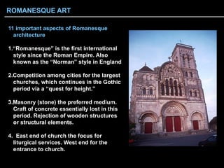11 important aspects of Romanesque
architecture
1. “Romanesque” is the first international
style since the Roman Empire. Also
known as the “Norman” style in England
2. Competition among cities for the largest
churches, which continues in the Gothic
period via a “quest for height.”
3. Masonry (stone) the preferred medium.
Craft of concrete essentially lost in this
period. Rejection of wooden structures
or structural elements.
4. East end of church the focus for
liturgical services. West end for the
entrance to church.
ROMANESQUE ART
 