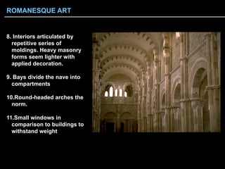 8.  Interiors articulated by
repetitive series of
moldings. Heavy masonry
forms seem lighter with
applied decoration.
9.  Bays divide the nave into
compartments
10. Round-headed arches the
norm.
11. Small windows in
comparison to buildings to
withstand weight
ROMANESQUE ART
 
