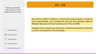 Art. 126
Para dirimir conflitos fundiários, o Tribunal de Justiça proporá a criação de
varas especializadas, com competência exclusiva para questões agrárias.
(Redação dada pela Emenda Constitucional nº 45, de 2004)
Parágrafo único. Sempre que necessário à eficiente prestação jurisdicional,
o juiz far-se-á presente no local do litígio.
 