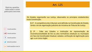 Art. 125
Os Estados organizarão sua Justiça, observados os princípios estabelecidos
nesta Constituição.
§ 1º - A competência dos tribunais será definida na Constituição do Estado,
sendo a lei de organização judiciária de iniciativa do Tribunal de Justiça.
§ 2º - Cabe aos Estados a instituição de representação de
inconstitucionalidade de leis ou atos normativos estaduais ou municipais
em face da Constituição Estadual, vedada a atribuição da legitimação para
agir a um único órgão.
 