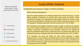 Justiça Militar Estadual
Competente para processar e julgar os militares estaduais
(PM e Corpo de bombeiros)
§ 3º A lei estadual poderá criar, mediante proposta do T ribunal de Justiça, a Justiça
Militar estadual, constituída, em primeiro grau, pelos juízes de direito e pelos
Conselhos de Justiça e, em segundo grau, pelo próprio Tribunal de Justiça, ou por
Tribunal de Justiça Militar nos Estados em que o efetivo militar seja superior a vinte
mil integrantes. (Redação dada pela Emenda Constitucional nº 45, de 2004)
§ 4º Compete à Justiça Militar estadual processar e julgar os militares dos Estados,
nos crimes militares definidos em lei e as ações judiciais contra atos disciplinares
militares, ressalvada a competência do júri quando a vítima for civil, cabendo ao
tribunal competente decidir sobre a perda do posto e da patente dos oficiais e da
graduação das praças. (Redação dada pela Emenda Constitucional nº 45, de 2004)
§ 5º Compete aos juízes de direito do juízo militar processar e julgar,
singularmente, os crimes militares cometidos contra civis e as ações judiciais contra
atos disciplinares militares, cabendo ao Conselho de Justiça, sob a presidência de
juiz de direito, processar e julgar os demais crimes militares. (Incluído pela Emenda
Constitucional nº 45, de 2004)
 