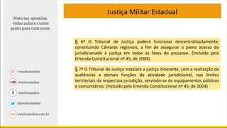Justiça Militar Estadual
§ 6º O Tribunal de Justiça poderá funcionar descentralizadamente,
constituindo Câmaras regionais, a fim de assegurar o pleno acesso do
jurisdicionado à justiça em todas as fases do processo. (Incluído pela
Emenda Constitucional nº 45, de 2004)
§ 7º O Tribunal de Justiça instalará a justiça itinerante, com a realização de
audiências e demais funções da atividade jurisdicional, nos limites
territoriais da respectiva jurisdição, servindo-se de equipamentos públicos
e comunitários. (Incluído pela Emenda Constitucional nº 45, de 2004)
 