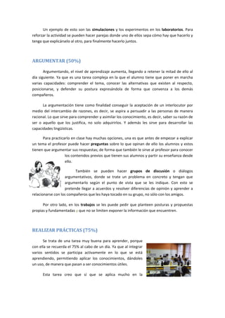 Un ejemplo de esto son las simulaciones y los experimentos en los laboratorios. Para
reforzar la actividad se pueden hacer parejas donde uno de ellos sepa cómo hay que hacerlo y
tenga que explicárselo al otro, para finalmente hacerlo juntos.
ARGUMENTAR (50%)
Argumentando, el nivel de aprendizaje aumenta, llegando a retener la mitad de ello al
día siguiente. Ya que es una tarea compleja en la que el alumno tiene que poner en marcha
varias capacidades: comprender el tema, conocer las alternativas que existen al respecto,
posicionarse, y defender su postura expresándola de forma que convenza a los demás
compañeros.
La argumentación tiene como finalidad conseguir la aceptación de un interlocutor por
medio del intercambio de razones, es decir, se aspira a persuadir a las personas de manera
racional. Lo que sirve para comprender y asimilar los conocimiento, es decir, saber su razón de
ser o aquello que los justifica, no solo adquirirlos. Y además les sirve para desarrollar las
capacidades lingüísticas.
Para practicarlo en clase hay muchas opciones, una es que antes de empezar a explicar
un tema el profesor puede hacer preguntas sobre lo que opinan de ello los alumnos y estos
tienen que argumentar sus respuestas; de forma que también le sirve al profesor para conocer
los contenidos previos que tienen sus alumnos y partir su enseñanza desde
ello.
También se pueden hacer grupos de discusión o diálogos
argumentativos, donde se trate un problema en concreto y tengan que
argumentarlo según el punto de vista que se les indique. Con esto se
pretende llegar a acuerdos y resolver diferencias de opinión y aprender a
relacionarse con los compañeros que les haya tocado en su grupo, no sólo con los amigos.
Por otro lado, en los trabajos se les puede pedir que planteen posturas y propuestas
propias y fundamentadas y que no se limiten exponer la información que encuentren.
REALIZAR PRÁCTICAS (75%)
Se trata de una tarea muy buena para aprender, porque
con ella se recuerda el 75% al cabo de un día. Ya que al integrar
varios sentidos se participa activamente en lo que se está
aprendiendo, permitiendo aplicar los conocimientos, dándoles
un uso, de manera que pasan a ser conocimientos útiles.
Esta tarea creo que sí que se aplica mucho en la
 