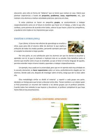 educación, pero sólo en forma de “deberes” que se tienen que realizar en casa. Habría que
plantear experiencias a través de proyectos, problemas, casos, experimentos, etc., que
motiven a los alumnos a realizar actividades prácticas, ejercicios en clase.
Si estas prácticas se hacen en pequeños grupos, se acostumbrarán a trabajar
cooperativamente como en el futuro lo tendrán que hacer en el trabajo, y todo lo que ello
conlleva, como ponerse de acuerdo entre todos, valorar lo que hacen y dicen los compañeros,
y ayudarse entre todos en los imprevistos que surjan.
ENSEÑAR A OTROS (90%)
Y por último, la forma más efectiva de aprendizaje es enseñar a
otros, pues para ello el alumno debe de dominar lo que explica y
enfocarlo de todos los modos posibles, pensando ejemplos para que
el receptor le entienda lo mejor posible.
Por otra parte, es una satisfacción para los alumnos ver que los demás le escuchan y
aprenden con él, lo que le motivará e implicará más en su estudio. Esto beneficia tanto al
alumno que enseña como al que es enseñado, ya que al tener el mismo lenguaje de iguales,
permite entender mejor el tema tratado y aprenden a trabajar cooperativamente.
Un ejemplo, muy usado en la universidad, pero que en mi opinión está muy olvidado en
la escuela elemental, es hacer exposiciones sobre un tema, preferiblemente elegido por los
alumnos. Donde cada uno, después de investigar sobre el tema, tenga que dar la clase sobre
ello.
Otra metodología similar es dividir el material y repartir a cada grupo una parte,
dándoles un tiempo para que lo lean y discutan entre ellos. Tienen nombrar a un relator quien
al final presentará un resumen del material a los demás grupos con el profesor presente.
Cuando todos han relatado lo que leyeron y discutieron, el profesor completará lo que haya
hecho falta en las presentaciones.
¡ENSEÑA CONFORME APRENDEN!
 