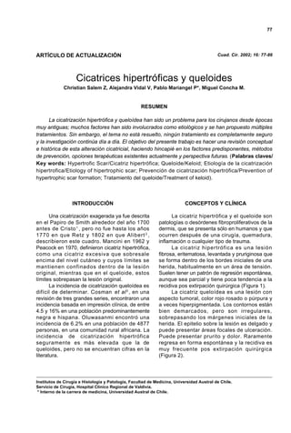 77




ARTÍCULO DE ACTUALIZACIÓN                                                                  Cuad. Cir. 2002; 16: 77-86




                    Cicatrices hipertróficas y queloides
             Christian Salem Z, Alejandra Vidal V, Pablo Mariangel P*, Miguel Concha M.


                                                    RESUMEN

       La cicatrización hipertrófica y queloídea han sido un problema para los cirujanos desde épocas
muy antiguas; muchos factores han sido involucrados como etiológicos y se han propuesto múltiples
tratamientos. Sin embargo, el tema no está resuelto, ningún tratamiento es completamente seguro
y la investigación continúa día a día. El objetivo del presente trabajo es hacer una revisión conceptual
e histórica de esta alteración cicatricial, haciendo hincapié en los factores predisponentes, métodos
de prevención, opciones terapéuticas existentes actualmente y perspectiva futuras. (Palabras claves/
Key words: Hypertrofic Scar/Cicatriz hipertrófica; Queloide/Keloid; Etiología de la cicatrización
hipertrofica/Etiology of hipertrophic scar; Prevención de cicatrización hipertrófica/Prevention of
hypertrophic scar formation; Tratamiento del queloide/Treatment of keloid).



                  INTRODUCCIÓN                                             CONCEPTOS Y CLÍNICA

       Una cicatrización exagerada ya fue descrita                  La cicatriz hipertrófica y el queloide son
en el Papiro de Smith alrededor del año 1700                  patologías o desórdenes fibroproliferativos de la
antes de Cristo 1 , pero no fue hasta los años                dermis, que se presenta sólo en humanos y que
1770 en que Retz y 1802 en que Alibert 2 ,                    ocurren después de una cirugía, quemadura,
describieron este cuadro. Mancini en 1962 y                   inflamación o cualquier tipo de trauma.
Peacock en 1970, definieron cicatriz hipertrófica,                  La cicatriz hipertrófica es una lesión
como una cicatriz excesiva que sobresale                      fibrosa, eritematosa, levantada y pruriginosa que
encima del nivel cutáneo y cuyos límites se                   se forma dentro de los bordes iniciales de una
mantienen confinados dentro de la lesión                      herida, habitualmente en un área de tensión.
original, mientras que en el queloide, estos                  Suelen tener un patrón de regresión espontánea,
límites sobrepasan la lesión original.                        aunque sea parcial y tiene poca tendencia a la
       La incidencia de cicatrización queloídea es            recidiva pos extirpación quirúrgica (Figura 1).
difícil de determinar. Cosman et al 3 , en una                      La cicatriz queloídea es una lesión con
revisión de tres grandes series, encontraron una              aspecto tumoral, color rojo rosado o púrpura y
incidencia basada en impresión clínica, de entre              a veces hiperpigmentada. Los contornos están
4.5 y 16% en una población predominantemente                  bien demarcados, pero son irregulares,
negra e hispana. Oluwasanmi encontró una                      sobrepasando los márgenes iniciales de la
incidencia de 6.2% en una población de 4877                   herida. El epitelio sobre la lesión es delgado y
personas, en una comunidad rural africana. La                 puede presentar áreas focales de ulceración.
incidencia de cicatrización hipertrófica                      Puede presentar prurito y dolor. Raramente
seguramente es más elevada que la de                          regresa en forma espontánea y la recidiva es
queloides, pero no se encuentran cifras en la                 muy frecuente pos extirpación quirúrgica
literatura.                                                   (Figura 2).



Institutos de Cirugía e Histología y Patología, Facultad de Medicina, Universidad Austral de Chile.
Servicio de Cirugía, Hospital Clínico Regional de Valdivia.
 * Interno de la carrera de medicina, Universidad Austral de Chile.
 