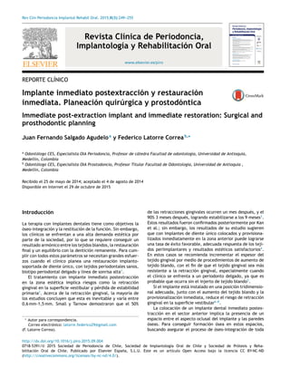 Rev Clin Periodoncia Implantol Rehabil Oral. 2015;8(3):249---255
www.elsevier.es/piro
Revista Clínica de Periodoncia,
Implantología y Rehabilitación Oral
REPORTE CLÍNICO
Implante inmediato postextracción y restauración
inmediata. Planeación quirúrgica y prostodóntica
Immediate post-extraction implant and immediate restoration: Surgical and
prosthodontic planning
Juan Fernando Salgado Agudeloa
y Federico Latorre Correab,∗
a
Odontólogo CES, Especialista OIA Periodoncia, Profesor de cátedra Facultad de odontología, Universidad de Antioquia,
Medellín, Colombia
b
Odontólogo CES, Especialista OIA Prostodoncia, Profesor Titular Facultad de Odontología, Universidad de Antioquia ,
Medellín, Colombia
Recibido el 25 de mayo de 2014; aceptado el 4 de agosto de 2014
Disponible en Internet el 29 de octubre de 2015
Introducción
La terapia con implantes dentales tiene como objetivos la
óseo-integración y la restitución de la función. Sin embargo,
los clínicos se enfrentan a una alta demanda estética por
parte de la sociedad, por lo que se requiere conseguir un
resultado armónico entre los tejidos blandos, la restauración
ﬁnal y un equilibrio con la dentición remanente. Para cum-
plir con todos estos parámetros se necesitan grandes esfuer-
zos cuando el clínico planea una restauración implanto-
soportada de diente único, con tejidos periodontales sanos,
biotipo periodontal delgado y línea de sonrisa alta1
.
El tratamiento con implante inmediato postextracción
en la zona estética implica riesgos como la retracción
gingival en la superﬁcie vestibular y pérdida de estabilidad
primaria2
. Acerca de la retracción gingival, la mayoría de
los estudios concluyen que esta es inevitable y varía entre
0,6 mm-1,5 mm. Small y Tarnow demostraron que el 50%
∗ Autor para correspondencia.
Correo electrónico: latorre.federico29@gmail.com
(F. Latorre Correa).
de las retracciones gingivales ocurren un mes después, y el
90% 3 meses después, logrando estabilizarse a los 9 meses3
.
Estos resultados fueron conﬁrmados posteriormente por Kan
et al.; sin embargo, los resultados de su estudio sugieren
que con implantes de diente único colocados y provisiona-
lizados inmediatamente en la zona anterior puede lograrse
una tasa de éxito favorable, adecuada respuesta de los teji-
dos periimplantares y resultados estéticos satisfactorios4
.
En estos casos se recomienda incrementar el espesor del
tejido gingival por medio de procedimientos de aumento de
tejido blando, con el ﬁn de que el tejido gingival sea más
resistente a la retracción gingival, especialmente cuando
el clínico se enfrenta a un periodonto delgado, ya que es
probable que ocurra sin el injerto de tejido blando5
.
Si el implante está instalado en una posición tridimensio-
nal adecuada, junto con el aumento del tejido blando y la
provisionalización inmediata, reduce el riesgo de retracción
gingival en la superﬁcie vestibular6---8
.
La colocación de un implante dental inmediato postex-
tracción en el sector anterior implica la presencia de un
espacio entre el aspecto oclusal del implante y las paredes
óseas. Para conseguir formación ósea en estos espacios,
buscando asegurar el proceso de óseo-integración de toda
http://dx.doi.org/10.1016/j.piro.2015.09.004
0718-5391/© 2015 Sociedad de Periodoncia de Chile, Sociedad de Implantología Oral de Chile y Sociedad de Prótesis y Reha-
bilitación Oral de Chile. Publicado por Elsevier España, S.L.U. Este es un artículo Open Access bajo la licencia CC BY-NC-ND
(http://creativecommons.org/licenses/by-nc-nd/4.0/).
 