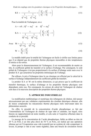 Etude du couplage entre les grandeurs classiques et les Propriétés thermophysiques… 323








−
−
−
×
×
−
×
= 1
TT
TT
cq
1
cq
1
1
SK i
f
f
c
f
f
i
c
f
p
fc
p
c
(11)
Pour la totalité de l’échangeur, on a:
SnA = ; cc
qnQ = et ff
qnQ =








−
−
−
×
×
−
×
= 1
TT
TT
cQ
1
cQ
1
1
AK i
f
f
c
f
f
i
c
f
p
fc
p
c
(12)
Avec f
p
fc
p
c
cQ
1
cQ
1
M
×
−
×
= (13)
i
f
f
c
f
f
i
c
TT
TT
W
−
−
= (14)
Le modèle établi pour la totalité de l’échangeur est facile à vérifier aux limites parce
que il ne dépend que de propriétés thermo physiques mesurables et des températures
d’entrées et de sorties.
Alors pour le dimensionnement de l’échangeur, il est recommandable de mettre en
tête, le coefficient global de transfert et la surface d’échange. Par conséquent, le coût
global de l’échangeur n’est pas proportionnel à la surface d’échange seule mais avec le
produit AK qui caractérise les propriétés intrinsèques de l’échange.
Par ailleurs, le prix d’échangeur dans le cas classique est effectué par le calcul de la
surface d’échange indépendamment du coefficient global de transfert.
Le produit AK et M ont la même dimension, ce qui prouve que le coefficient de
transfert thermique, la surface d’échange et les propriétés thermo physiques sont
dépendants entre eux. Par conséquent, les erreurs de calcul de l’échangeur de chaleur
sont dues à la mauvaise description des propriétés thermo physiques.
5. APPROCHE INDUSTRIELLE
La modélisation mathématique et numérique des échangeurs de chaleur, doit passer
nécessairement par une validation expérimentale des résultats théoriques obtenus, afin
de mieux comprendre les mécanismes thermo physiques réels intervenant dans les
phénomènes associés.
En effet, le procédé de la concentration d’acide phosphorique se fait par
l’intermédiaire de l’échangeur de chaleur de type tube et calandre, sur lequel, nous
faisons un rapprochement de notre modèle, et cela suite à l’expertise effectuée dans la
conduite de ce procédé.
Le passage de la concentration de l’acide phosphorique, faible au début au titre de
29 % en P2O5 à un titre plus élevé de 54 % en P2O5, est réalisé par une opération
obtenue qui est l’évaporation sous vide (contrôlé par un système de vide comportant: le
laveur, la pompe à vide et une vanne réglable), dans une boucle de circulation forcée
 