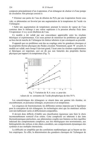 M. El Ouardi324
composée principalement d’un évaporateur, d’un échangeur de chaleur et d’une pompe
de circulation. Son principe consiste à:
• Eliminer une partie de l’eau de dilution du P2O5 par une évaporation forcée sous
vide; ce phénomène est favorisé par une augmentation de la température de l’acide via
l’échangeur.
• Subir une augmentation de température amenant la tension de vapeur de l’eau
contenue dans le mélange à une valeur supérieure à la pression absolue fixée dans
l’évaporateur: il va y avoir ébullition de l’eau.
Ce modèle a été validé par une concordance appréciable entre les résultats
théoriques et expérimentaux. Ceci nous permet de minimiser les problèmes qui gênent
au bon état de marche de l’échangeur de chaleur tubulaire et par conséquent au procédé.
Il apparaît que ces problèmes sont dus au couplage entre les grandeurs classiques et
les propriétés thermo physiques des fluides circulant. Notamment, quant W est petit, le
modèle est validé, mais lorsqu’il devient grand, l’écart entre les résultats expérimentaux
et théoriques est important, ceci est dû aux non linéarités des propriétés thermo
physiques par rapport à la température (Fig. 7).
Fig. 7: Variation de AK avec ω pour des
valeurs de m constantes de l’acide phosphorique de titre 54 %
Les caractéristiques des échangeurs se situent dans une gamme très étendue, en
encombrement, en puissance échangée, en pression et en température.
Les exigences de fonctionnement, les différentes normes imposées par le législateur
pour la conception de tels échangeurs, les technologies ainsi que les matériaux utilisés
sont inévitablement variés et difficilement comparables.
Il devient donc difficile d’établir une classification rigoureuse sans faire le choix
incontestablement restrictif d’un critère. Cette complexité est inhérente à des états
thermodynamiques particuliers, aux phénomènes couplés non linéaires ou hors équilibre
induisant des comportements complexes, aux lois rhéologiques non newtoniennes, aux
hétérogénéités des milieux et des objets considérés, aux comportements dynamiques des
systèmes et aux multiples interactions.
La difficulté est simplifiée par des corrélations mathématiques qui se basent sur des
lois empiriques. En effet, la détermination des grandeurs classiques de l’échangeur de
 