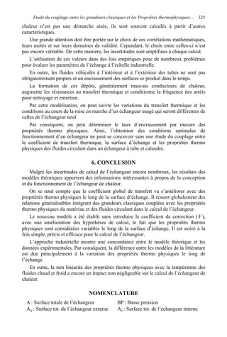 Etude du couplage entre les grandeurs classiques et les Propriétés thermophysiques… 325
chaleur n’est pas une démarche aisée, ils sont souvent calculés à partir d’autres
caractéristiques.
Une grande attention doit être portée sur le choix de ces corrélations mathématiques,
leurs unités et sur leurs domaines de validité. Cependant, le choix entre celles-ci n’est
pas encore véritable. De cette manière, les incertitudes sont amplifiées à chaque calcul.
L’utilisation de ces valeurs dans des lois empiriques pose de nombreux problèmes
pour évaluer les paramètres de l’échange à l’échelle industrielle.
En outre, les fluides véhiculés à l’intérieur et à l’extérieur des tubes ne sont pas
obligatoirement propres et un encrassement des surfaces se produit dans le temps.
La formation de ces dépôts, généralement mauvais conducteurs de chaleur,
augmente les résistances au transfert thermique et conditionne la fréquence des arrêts
pour nettoyage et entretien.
Par cette modélisation, on peut suivre les variations du transfert thermique et les
conditions au cours de la mise en marche d’un échangeur usagé qui seront différentes de
celles de l’échangeur neuf.
Par conséquent, on peut déterminer le taux d’encrassement par mesure des
propriétés thermo physiques. Ainsi, l’obtention des conditions optimales de
fonctionnement d’un échangeur ne peut se concevoir sans une étude du couplage entre
le coefficient de transfert thermique, la surface d’échange et les propriétés thermo
physiques des fluides circulant dans un échangeur à tube et calandre.
6. CONCLUSION
Malgré les incertitudes de calcul de l’échangeur encore nombreux, les résultats des
modèles théoriques apportent des informations intéressantes à propos de la conception
et du fonctionnement de l’échangeur de chaleur.
On se rend compte que le coefficient global de transfert va s’améliorer avec des
propriétés thermo physiques le long de la surface d’échange. Il ressort globalement des
relations généralisables intégrant des grandeurs classiques couplées avec les propriétés
thermo physiques du matériau et des fluides circulant dans le calcul de l’échangeur.
Le nouveau modèle a été établit sans introduire le coefficient de correction ( F ),
avec une amélioration des hypothèses de calcul, le fait que les propriétés thermo
physiques sont considérées variables le long de la surface d’échange. Il est avéré à la
fois simple, précis et efficace pour le calcul de l’échangeur.
L’approche industrielle montre une concordance entre le modèle théorique et les
données expérimentales. Par conséquent, la différence entre les modèles de la littérature
est due principalement à la variation des propriétés thermo physiques le long de
l’échange.
En outre, la non linéarité des propriétés thermo physiques avec la température des
fluides chaud et froid a encore un impact non négligeable sur le calcul de l’échangeur de
chaleur.
NOMENCLATURE
A : Surface totale de l’échangeur BP : Basse pression
eA : Surface tot. de l’échangeur externe iA : Surface tot. de l’échangeur interne
 