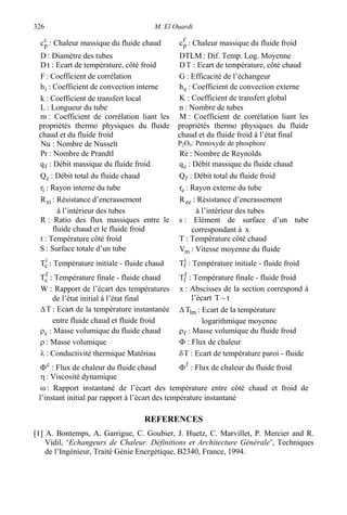 M. El Ouardi326
c
pc : Chaleur massique du fluide chaud f
pc : Chaleur massique du fluide froid
D : Diamètre des tubes DTLM : Dif. Temp. Log. Moyenne
tD : Ecart de température, côté froid TD : Ecart de température, côté chaud
F : Coefficient de corrélation G : Efficacité de l’échangeur
ih : Coefficient de convection interne eh : Coefficient de convection externe
k : Coefficient de transfert local K : Coefficient de transfert global
L : Longueur du tube n : Nombre de tubes
m : Coefficient de corrélation liant les
propriétés thermo physiques du fluide
chaud et du fluide froid
M : Coefficient de corrélation liant les
propriétés thermo physiques du fluide
chaud et du fluide froid à l’état final
Nu : Nombre de Nusselt P2O5: Pentoxyde de phosphore
Pr : Nombre de Prandtl Re : Nombre de Reynolds
fq : Débit massique du fluide froid cq : Débit massique du fluide chaud
cQ : Débit total du fluide chaud fQ : Débit total du fluide froid
ir : Rayon interne du tube er : Rayon externe du tube
eiR : Résistance d’encrassement
à l’intérieur des tubes
eeR : Résistance d’encrassement
à l’intérieur des tubes
R : Ratio des flux massiques entre le
fluide chaud et le fluide froid
s : Elément de surface d’un tube
correspondant à x
t : Température côté froid T : Température côté chaud
S : Surface totale d’un tube mV : Vitesse moyenne du fluide
i
cT : Température initiale - fluide chaud i
fT : Température initiale - fluide froid
f
cT : Température finale - fluide chaud f
fT : Température finale - fluide froid
W : Rapport de l’écart des températures
de l’état initial à l’état final
x : Abscisses de la section correspond à
l’écart tT −
T∆ : Ecart de la température instantanée
entre fluide chaud et fluide froid
lmT∆ : Ecart de la température
logarithmique moyenne
cρ : Masse volumique du fluide chaud fρ : Masse volumique du fluide froid
ρ : Masse volumique Φ : Flux de chaleur
λ : Conductivité thermique Matériau Tδ : Ecart de température paroi - fluide
c
Φ : Flux de chaleur du fluide chaud f
Φ : Flux de chaleur du fluide froid
η: Viscosité dynamique
ω : Rapport instantané de l’écart des température entre côté chaud et froid de
l’instant initial par rapport à l’écart des température instantané
REFERENCES
[1] A. Bontemps, A. Garrigue, C. Goubier, J. Huetz, C. Marvillet, P. Mercier and R.
Vidil, ‘Echangeurs de Chaleur. Définitions et Architecture Générale’, Techniques
de l’Ingénieur, Traité Génie Energétique, B2340, France, 1994.
 