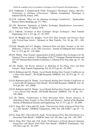 Etude du couplage entre les grandeurs classiques et les Propriétés thermophysiques… 327
[2] F. Finkbeiner, T. Gonard and B. Filiol, ‘Echangeurs Thermiques: Enjeux, Marchés,
Technologie et Politique d’Innovation’, Editions Européennes Thermique et
Industrie (EETI), France, 1993.
[3] F.W. Lohrisch, ‘What Are the Optimum Exchanger Conditions?’, Hydrocarbon
Process, Petrol. Readings, pp. 177, 1963.
[4] J.W. Bevevino, ‘Standards of Tubular Exchanger Manufacturers Association’,
TEMA, New York, 6th
Edition, 1978.
[5] J. Taborek, ‘Evolution of Heat Exchanger Design Techniques’, Heat Transfer
Engineering, Vol. 1, N°1, pp. 15 - 29, 1979.
[6] R. M. Manglik and A.E. Bergles, ‘Swirl Flow Heat Transfer and Pressure Drop
with Twisted-Tape Inserts’, Advances in Heat Transfer, Vol. 36, pp. 183 - 266,
2002.
[7] R.M. Manglik and A.E. Bergles, ‘Enhanced Heat and Mass Transfer in the New
Millenium: A Review of the 2001 Literature’, Journal of Enhanced Heat Transfer,
Vol. 11, N°2, pp. 87 - 118, 2004.
[8] J.R. Thome, ‘Heat Transfer Augmentation of Shell-Andtube Heat Exchangers for the
Chemical Process Industry’, Proceedings of the 2nd
European Thermal-Sciences and
14th
UIT National Heat Transfer Conference 1, Edizioni ETS, Pisa, Italy, pp. 15 - 26,
1996.
[9] J.R. Thome, ‘On Recent Advances in Modeling of Two-Phase Flow and Heat
Transfer’, Heat Transfer Engineering, Vol. 24, N°6, pp. 46 - 59, 2003.
[10] D. Robinson and J.R. Thome, ‘Local Bundle Boiling Heat Transfer Coefficients on
a Plain Tube Bundle’, HVAC&R Research, ASHRAE, Vol. 10, N°1, pp. 33 - 51,
2004a.
[11] D. Robinson and J.R. Thome, ‘Local Bundle Boiling Heat Transfer Coefficients on
a Turbo-BII HP Enhanced Tube Bundle’, HVAC&R Research, ASHRAE, Vol. 10,
N°4, pp. 441 - 457, 2004b.
[12] D. Robinson and J.R. Thome, ‘Local Bundle Boiling Heat Transfer Coefficients on
a Low Finned Tube Bundle’, HVAC&R Research, ASHRAE, Vol. 10, pp. 331 -
344, 2004c.
[13] J.R. Thome, ‘Condensation in Plain Horizontal Tubes: Recent Advances in
Modelling of Heat Transfer to Pure Fluids and Mixtures’, Journal of the Brasilian
Society of Mechanical Sciences and Engineering, Vol. 27, N°1, pp. 23 - 30, 2005.
[14] X. Zeng, M.C. Chyu and Z.H. Ayub, ‘Characteristic Study of Sprayed Fluid Flow
in a Tube Bundle’, ASHRAE Transactions, 1994, Vol. 100, PART 1, pp. 63 – 72,
1994.
[15] X. Zeng, M.C. Chyu and Z.H. Ayub, ‘Nozzle-Sprayed Flow Rate Distribution on a
Horizontal Tube Bundle’, ASHRAE Trans, Vol. 101, Part 1, pp. 136 - 149, 1995.
[16] X. Zeng, M.C. Chyu and Z.H. Ayub, ‘Performance of Nozzle-Sprayed Ammonia
Evaporator with Square Pitch Plain Tube Bundle’, ASHRAE Transactions., Vol.
103, Part 2, pp. 68 – 81, 1997.
 