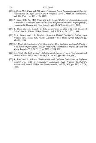 M. El Ouardi328
[17] X. Zeng, M.C. Chyu and Z.H. Ayub, ‘Ammonia Spray Evaporation Heat Transfer
Performance of Single Low-Fin and Corrugated Tubes’, ASHRAE Transactions,
Vol. 104, Part 1, pp. 185 – 196, 1998.
[18] X. Zeng, G.P. Jin, M.C. Chyu and Z.H. Ayub, ‘Boiling of Ammonia/Lubricant
Mixture on a Horizontal Tube in a Flooded Evaporator with Inlet Vapor Quality’,
Experimental Thermal and Fluid Science, Vol. 30, N°3, pp. 223 - 231, 2006.
[19] P. Thors and J.E. Bogart, ‘In-Tube Evaporation of HCFC-22 with Enhanced
Tubes’, Journal Enhanced Heat Transfer, Vol. 1, N°4, pp. 365 - 377, 1994.
[20] M.K. Jensen and H.P. Bensler, ‘Saturated Forced Convective Boiling Heat
Transfer with Twisted Tape Inserts-’, Journal of Heat Transfer, Vol. 108, N°1, pp.
93 – 99, 1986.
[21] H.C. Unal, ‘Determination of the Temperature Distribution in an Extended Surface
With a non uniform Heat Transfer coefficient’, International Journal of Heat and
Masse Transfer, Vol. 28, N°12, pp. 2279 – 2284, 1985.
[22] H.C. Unal, ‘An Analytic Study of Boiling Heat Transfer From a Fin’, International
Journal of Heat and Masse Transfer, Vol. 30, N°2, pp. 341 – 349,1987.
[23] K. Laor and H. Kalman, ‘Performance and Optimum Dimensions of Different
Cooling Fins with a Temperature Dependent Heat Transfer Coefficient’,
International Journal of Heat and Masse transfer, Vol. 39, N°9, pp. 1993 – 2004,
1996.
 