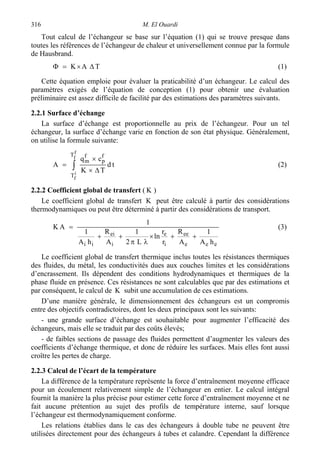 M. El Ouardi316
Tout calcul de l’échangeur se base sur l’équation (1) qui se trouve presque dans
toutes les références de l’échangeur de chaleur et universellement connue par la formule
de Hausbrand.
TAK ∆×=Φ (1)
Cette équation emploie pour évaluer la praticabilité d’un échangeur. Le calcul des
paramètres exigés de l’équation de conception (1) pour obtenir une évaluation
préliminaire est assez difficile de facilité par des estimations des paramètres suivants.
2.2.1 Surface d’échange
La surface d’échange est proportionnelle au prix de l’échangeur. Pour un tel
échangeur, la surface d’échange varie en fonction de son état physique. Généralement,
on utilise la formule suivante:
∫ ∆×
×
=
f
f
i
f
T
T
f
p
f
m
td
TK
cq
A (2)
2.2.2 Coefficient global de transfert ( K )
Le coefficient global de transfert K peut être calculé à partir des considérations
thermodynamiques ou peut être déterminé à partir des considérations de transport.
eee
ee
i
e
i
ei
ii hA
1
A
R
r
r
ln
L2
1
A
R
hA
1
1
AK
++×
λπ
++
= (3)
Le coefficient global de transfert thermique inclus toutes les résistances thermiques
des fluides, du métal, les conductivités dues aux couches limites et les considérations
d’encrassement. Ils dépendent des conditions hydrodynamiques et thermiques de la
phase fluide en présence. Ces résistances ne sont calculables que par des estimations et
par conséquent, le calcul de K subit une accumulation de ces estimations.
D’une manière générale, le dimensionnement des échangeurs est un compromis
entre des objectifs contradictoires, dont les deux principaux sont les suivants:
- une grande surface d’échange est souhaitable pour augmenter l’efficacité des
échangeurs, mais elle se traduit par des coûts élevés;
- de faibles sections de passage des fluides permettent d’augmenter les valeurs des
coefficients d’échange thermique, et donc de réduire les surfaces. Mais elles font aussi
croître les pertes de charge.
2.2.3 Calcul de l’écart de la température
La différence de la température représente la force d’entraînement moyenne efficace
pour un écoulement relativement simple de l’échangeur en entier. Le calcul intégral
fournit la manière la plus précise pour estimer cette force d’entraînement moyenne et ne
fait aucune prétention au sujet des profils de température interne, sauf lorsque
l’échangeur est thermodynamiquement conforme.
Les relations établies dans le cas des échangeurs à double tube ne peuvent être
utilisées directement pour des échangeurs à tubes et calandre. Cependant la différence
 