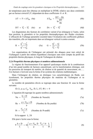 Etude du couplage entre les grandeurs classiques et les Propriétés thermophysiques… 317
de température peut être obtenue en multipliant la DTML relative aux deux extrémités
par un facteur correctif ( F ) dépendant de deux coefficients G et R .
lmTFT ∆×=∆ (4a)
Dt
DT
ln
tDTD
Tlm
−
=∆ (4b)
i
f
i
c TTTD −= (4c) et f
f
f
c TTtD −= (4d)
Les diagrammes des facteurs de corrélation varient d’un échangeur à l’autre, selon
leur position, la géométrie et les propriétés thermophysiques des fluides circulants.
L’efficacité de l’échange paramètre essentiel dans l’évaluation des coefficients globaux
des transferts, elle est importante dans un échangeur vertical à contre-courant.
c
p
c
f
p
f
cq
cq
R
×
×
= (5a) i
f
i
c
i
f
f
f
TT
TT
G
−
−
= (5b)
Les organisations de l’échangeur ont présenté des abaques pour tout calcul de
l’échangeur à partir des mêmes hypothèses classiques sans tenir compte du profil des
propriétés thermo physiques, le long de l’échangeur de chaleur.
2.2.4 Propriétés thermo physiques et nombres adimensionnels
Le régime de fonctionnement d’un appareil quelconque résulte de la combinaison
d’un très grand nombre de facteurs caractérisant, soit la transformation chimique, soit
les processus de transport de matière, de chaleur et de quantité de mouvement, etc.….
Ces facteurs s’écrivent sous la forme d’un système des relations mathématiques.
Dans l’échangeur de chaleur, on distingue: Les caractéristiques du fluide, son
écoulement, les propriétés thermo physiques du matériau de l’échangeur et sa
géométrie.
Le nombre de paramètres élevés se regroupe dans une fonction Ω sous la forme
suivante:
0),T,L,D,V,C,µ,,( mp =ΦδρλΩ (6)
L’équation (8) regroupe les quatre nombres adimensionnels:
)NusseltdeNombre(
Dh
Nu
λ
×
= (7a)
)ynoldsRedeNombre(
µ
DV
Re m ××ρ
= (7b)
)andtlPrdeNombre(
µC
Pr
p
λ
×
= (7c)
Et le rapport DL
Elle peut s’écrire sous la forme:
Y 







λ
××ρ
Ω=
λ
×
D
L
,
µC
,
µ
DVDh pm (8)
 