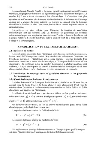 M. El Ouardi318
Les nombres de Nusselt, Prandtl et Reynolds caractérisent respectivement l’échange
thermique, les propriétés thermiques du liquide et le régime d’écoulement du liquide. Le
nombre DL est le terme représentatif des effets de bord: il n’intervient donc plus
quand on est suffisamment loin d’une des extrémités du tube. L’influence sur l’échange
critique est la plupart du temps présenté en fonction du rapport entre la longueur
chauffée et le diamètre du tube. Dans ce cas, le transfert de chaleur augmente lorsque ce
rapport diminue.
L’expérience est alors utilisée pour déterminer la fonction de corrélation
mathématique liant ces nombres ( Ω ). On détermine les paramètres des nombres
adimensionnels qu’à une température moyenne entre l’entrée et la sortie du tube, ce qui
n’est pas valable à l’échelle industrielle surtout quand l’écart de la température entre
l’entrée et la sortie est grand.
3. MODELISATION DE L’ECHANGEUR DE CHALEUR
3.1 Hypothèses du modèle
Les problèmes rencontrés dans l’échangeur sont dus aux suppositions proposées,
lors de calcul de l’échangeur de chaleur. Nos contributions se basent sur l’ensemble des
hypothèses suivantes: - l’écoulement est à contre-courant, - tous les éléments d’un
écoulement donné ont la même histoire thermique, - l’échangeur de chaleur est à l’état
stationnaire, - le coefficient global de transfert thermique et la chaleur spécifique sont
variables, - il n’y a pas de pertes de chaleur et le transfert dans l’échangeur se fait sans
changement de phase et enfin - l’action de pression transversale est constante.
3.2 Modélisation du couplage entre les grandeurs classiques et les propriétés
thermophysiques
3.2.1 Cas de l’échangeur de chaleur à contre courant
Le bilan thermique d’un échangeur de chaleur où la circulation se fait sans être en
contact entre le fluide froid et le fluide chaud et sans changement d’état (pas de
condensation). On définit le système comme étant constitué du fluide froid et du fluide
chaud dans leur traversée de l’échangeur.
Les fluides froid et chaud sont respectivement définis par les grandeurs suivantes:
débits massiques ( c
Tq et f
Tq ), chaleurs massiques moyennes ( c
pc et f
pc ) et températures
d’entrée i
fT et f
cT et températures de sortie f
fT et f
cT .
On écrit pour chaque fluide, les flux de chaleur respectivement perdu par le fluide
chaud et gagné par le fluide froid comme suit:
L’équation du flux de chaleur du fluide chaud s’écrit:
)TT(cq i
c
c
p
cc
−×−=Φ (9a)
L’équation du flux de chaleur du fluide froid s’écrit:
)tT(cq f
f
f
p
ff
−×=Φ (9b)
Par application du principe de la conservation de l’énergie et pour que l’échangeur
soit dans l’équilibre thermodynamique, on écrit donc le bilan comme suit:
 