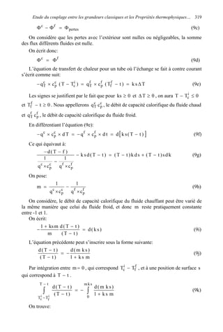 Etude du couplage entre les grandeurs classiques et les Propriétés thermophysiques… 319
pertes
fc
Φ=Φ−Φ (9c)
On considère que les pertes avec l’extérieur sont nulles ou négligeables, la somme
des flux différents fluides est nulle.
On écrit donc:
fc
Φ=Φ (9d)
L’équation de transfert de chaleur pour un tube où l’échange se fait à contre courant
s’écrit comme suit:
Tsk)tT(cq)TT(cq f
f
f
p
f
T
i
c
c
p
c
T ∆=−×=−×− (9e)
Les signes se justifient par le fait que pour 0ks ≥ et 0T ≥∆ , on aura 0TT i
c ≤−
et 0tTf
f ≥− . Nous appellerons c
p
c
T cq , le débit de capacité calorifique du fluide chaud
et f
p
f
T cq , le débit de capacité calorifique du fluide froid.
En différentiant l’équation (9e):
[ ])tT(skdtdcqTdcq f
p
fc
p
c
−=××−=××− (9f)
Ce qui équivaut à:
kds)tT(sdk)tT()tT(dsk
cq
1
cq
1
)fT(d
f
p
fc
p
c
−+−=−−
×
−
×
−−
(9g)
On pose:
f
p
fc
p
c
cq
1
cq
1
m
×
−
×
= (9h)
On considère, le débit de capacité calorifique du fluide chauffant peut être varié de
la même manière que celui du fluide froid, et donc m reste pratiquement constante
entre -1 et 1.
On écrit:
)sk(d
)tT(
)tT(d
m
mks1
=
−
−+
− (9i)
L’équation précédente peut s’inscrire sous la forme suivante:
msk1
)skm(d
)tT(
)tT(d
+
−=
−
−
(9j)
Par intégration entre 0m = , qui correspond f
f
i
c TT − , et à une position de surface s
qui correspond à tT − .
∫∫ +
−=
−
−
−
−
skm
0
tT
TT
msk1
)skm(d
)tT(
)tT(d
i
f
i
c
(9k)
On trouve:
 