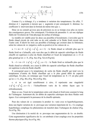 M. El Ouardi320








−
−
−
×
×
−
×
= 1
tT
TT
cq
1
cq
1
1
sk
f
f
i
c
f
p
fc
p
c
(10)
Comme il y a échange, il y a tendance à variation des températures. En effet, T
diminue et t augmente à mesure que s augmente et par conséquent k diminue. Le
coefficient k intervient dans la formule de même titre que s .
Donc on ne connaît qu’avec peu de précision ou on se trompe avec plus ou moins
des conséquences graves. Par conséquent, l’évolution de paramètre k est une réplique
fidèle de l’évolution de l’état physique de surface d’échange.
Le modèle est valable pour les deux cas possibles d’écoulement; c’est-à-dire que le
fluide chaud circule de coté tube ou de coté calandre et le fluide froid circule dans
l’autre coté. Il décrit les trois cas possibles d’échange qui existent dans la littérature;
selon les valeurs de m (négative, nulle ou positive) et les valeurs de ω.
a. )1;cqcq(0m1 f
p
fc
p
c
>ω<>> : le fluide chaud se refroidit plus que le
fluide froid ne s’échauffe, cela veut dire que le débit de capacité calorifique du fluide
chauffé est supérieur à celui du fluide chauffant et l’écart de température en 0s = et
plus grand qu’en Ss = , (Fig. 4a), (Fig. 5a) et (Fig.6a);
b. )1;cqcq(0m1 f
p
fc
p
c
<ω><<− : le fluide froid se réchauffe plus que le
fluide chaud se refroidit, on a aussi le débit de capacité calorifique du fluide chauffant
est supérieur à celui du fluide chauffé.
Il correspond aussi à la température de sortie du fluide chauffé qui tend vers la
température d’entrée du fluide chauffant qui a le plus grand débit de capacité
calorifique. En plus, on remarque que l’écart de température en 0S = est plus petit
qu’en Ss = , (Fig. 4b), (Fig. 5b) et (Fig. 6b);
c. si m est égal sensiblement à zéro, il représente une singularité
)1;cqcq( f
p
fc
p
c
=ω= : l’échauffement varie de la même façon que le
refroidissement.
Dans ce cas, l’écart de la température entre coté chaud et froid reste constant le long
de l’échangeur. Autrement dit, les débits de capacités caloriques des deux fluides sont
égaux. Ceci correspond à la puissance de la chauffe optimale.
Pour des valeurs de ω constantes le produit sk varie avec m hyperboliquement,
donc une légère variation de m provoque une variation importante de sk . Ce couplage
hyperbolique complique les phénomènes de transfert dans l’échangeur de chaleur (Fig.
5a et Fig. 5b).
Une diminution à la moitié de m provoque une augmentation de sk en double.
Cette augmentation significative du sk est attribuée à leur couplage avec les propriétés
thermo physiques (Fig. 6a et Fig. 6b).
 