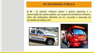 DA SEGURANÇA PÚBLICA
§ 5º - às polícias militares cabem a polícia ostensiva e a
preservação da ordem pública; aos corpos de bombeiros militares,
além das atribuições definidas em lei, incumbe a execução de
atividades de defesa civil.
 