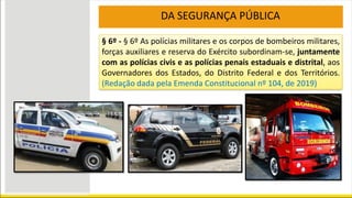DA SEGURANÇA PÚBLICA
§ 6º - § 6º As polícias militares e os corpos de bombeiros militares,
forças auxiliares e reserva do Exército subordinam-se, juntamente
com as polícias civis e as polícias penais estaduais e distrital, aos
Governadores dos Estados, do Distrito Federal e dos Territórios.
(Redação dada pela Emenda Constitucional nº 104, de 2019)
 
