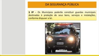 DA SEGURANÇA PÚBLICA
§ 8º - Os Municípios poderão constituir guardas municipais
destinadas à proteção de seus bens, serviços e instalações,
conforme dispuser a lei.
 