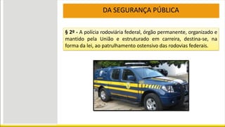 DA SEGURANÇA PÚBLICA
§ 2º - A polícia rodoviária federal, órgão permanente, organizado e
mantido pela União e estruturado em carreira, destina-se, na
forma da lei, ao patrulhamento ostensivo das rodovias federais.
 
